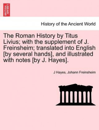 Roman History by Titus Livius; With the Supplement of J. Freinsheim; Translated Into English [By Several Hands], and Illustrated with Notes [By J. Hay