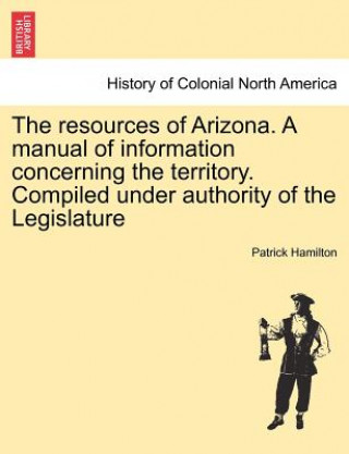 Resources of Arizona. a Manual of Information Concerning the Territory. Compiled Under Authority of the Legislature
