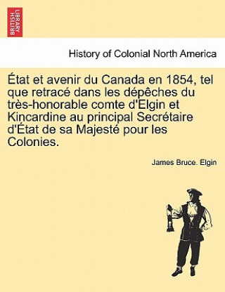 Etat Et Avenir Du Canada En 1854, Tel Que Retrace Dans Les Depeches Du Tres-Honorable Comte D'Elgin Et Kincardine Au Principal Secretaire D'Etat de Sa