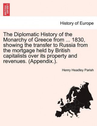 Diplomatic History of the Monarchy of Greece from ... 1830, showing the transfer to Russia from the mortgage held by British capitalists over its prop
