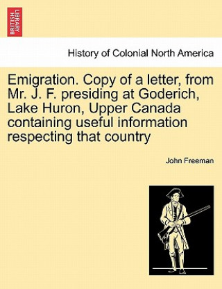 Emigration. Copy of a Letter, from Mr. J. F. Presiding at Goderich, Lake Huron, Upper Canada Containing Useful Information Respecting That Country