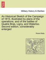 Historical Sketch of the Campaign of 1815, Illustrated by Plans of the Operations, and of the Battles of Quatre Bras, Ligny, and Waterloo. Second Edit