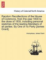 Random Recollections of the House of Commons, from the Year 1830 to the Close of 1835, Including Personal Sketches of the Leading Members of All Parti