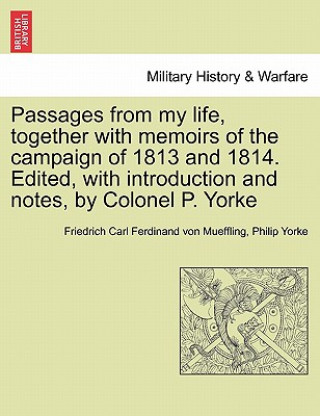 Passages from My Life, Together with Memoirs of the Campaign of 1813 and 1814. Edited, with Introduction and Notes, by Colonel P. Yorke
