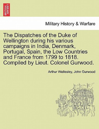 Dispatches of the Duke of Wellington During His Various Campaigns in India, Denmark, Portugal, Spain, the Low Countries and France from 1799 to 1818.