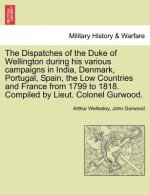 Dispatches of the Duke of Wellington During His Various Campaigns in India, Denmark, Portugal, Spain, the Low Countries and France from 1799 to 1818.