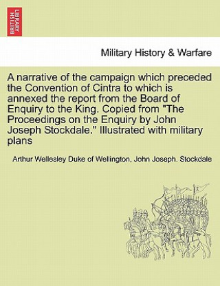 Narrative of the Campaign Which Preceded the Convention of Cintra to Which Is Annexed the Report from the Board of Enquiry to the King. Copied from th