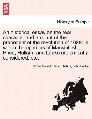 Historical Essay on the Real Character and Amount of the Precedent of the Revolution of 1688; In Which the Opinions of Mackintosh, Price, Hallam, and