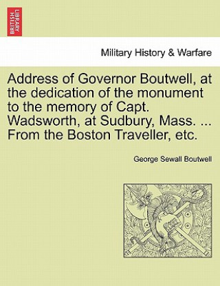 Address of Governor Boutwell, at the Dedication of the Monument to the Memory of Capt. Wadsworth, at Sudbury, Mass. ... from the Boston Traveller, Etc