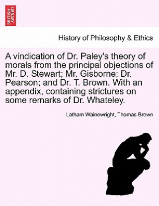 Vindication of Dr. Paley's Theory of Morals from the Principal Objections of Mr. D. Stewart; Mr. Gisborne; Dr. Pearson; And Dr. T. Brown. with an Appe