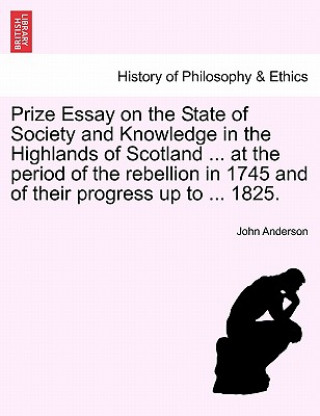 Prize Essay on the State of Society and Knowledge in the Highlands of Scotland ... at the Period of the Rebellion in 1745 and of Their Progress Up to