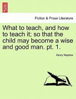 What to Teach, and How to Teach It; So That the Child May Become a Wise and Good Man. PT. 1.