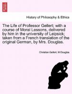 Life of Professor Gellert; With a Course of Moral Lessons, Delivered by Him in the University of Leipsick; Taken from a French Translation of the Orig