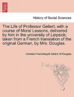 Life of Professor Gellert; With a Course of Moral Lessons, Delivered by Him in the University of Leipsick; Taken from a French Translation of the Orig