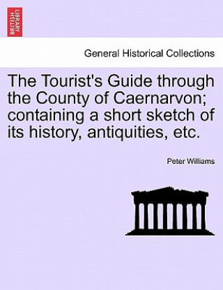 Tourist's Guide Through the County of Caernarvon; Containing a Short Sketch of Its History, Antiquities, Etc.