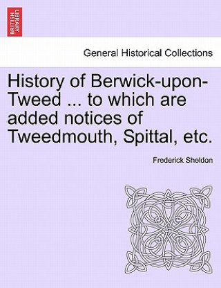 History of Berwick-Upon-Tweed ... to Which Are Added Notices of Tweedmouth, Spittal, Etc.