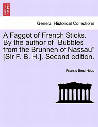 Faggot of French Sticks. by the Author of Bubbles from the Brunnen of Nassau [Sir F. B. H.]. Second Edition. Vol. II.
