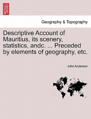 Descriptive Account of Mauritius, Its Scenery, Statistics, Andc. ... Preceded by Elements of Geography, Etc.