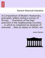 Compendium of Modern Husbandry, Principally Written During a Survey of Surrey; ... Illustrative of the Best Practices in the Neighbouring Counties, ..