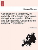 Cogitations of a Vagabond, by Authority of the King's Commission, During the Occupation of Paris, and Subsequently. Collated by the Author of 