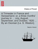 Trimester in France and Swisserland; Or, a Three Months' Journey in ... July, August, September, and October, 1820 ... by an Oxonian [i.E. S. Weston].