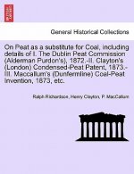 On Peat as a Substitute for Coal, Including Details of I. the Dublin Peat Commission (Alderman Purdon's), 1872.-II. Clayton's (London) Condensed-Peat