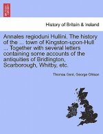Annales Regioduni Hullini. the History of the ... Town of Kingston-Upon-Hull ... Together with Several Letters Containing Some Accounts of the Antiqui