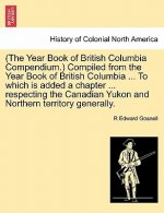 (The Year Book of British Columbia Compendium.) Compiled from the Year Book of British Columbia ... to Which Is Added a Chapter ... Respecting the Can