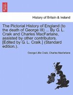 Pictorial History of England (to the Death of George III) ... by G. L. Craik and Charles MacFarlane, Assisted by Other Contributors. [Edited by G. L.