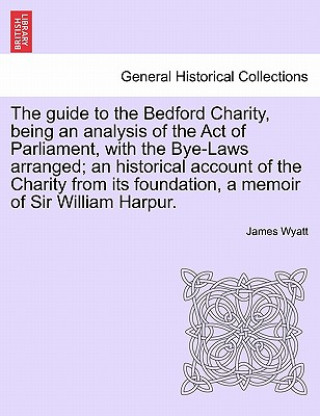 Guide to the Bedford Charity, Being an Analysis of the Act of Parliament, with the Bye-Laws Arranged; An Historical Account of the Charity from Its Fo