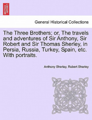 Three Brothers; Or, the Travels and Adventures of Sir Anthony, Sir Robert and Sir Thomas Sherley, in Persia, Russia, Turkey, Spain, Etc. with Portrait