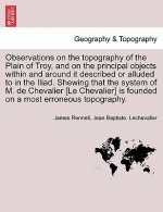 Observations on the Topography of the Plain of Troy, and on the Principal Objects Within and Around It Described or Alluded to in the Iliad. Shewing T