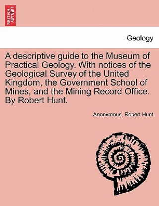 Descriptive Guide to the Museum of Practical Geology. with Notices of the Geological Survey of the United Kingdom, the Government School of Mines, and