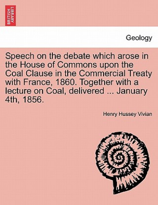 Speech on the Debate Which Arose in the House of Commons Upon the Coal Clause in the Commercial Treaty with France, 1860. Together with a Lecture on C