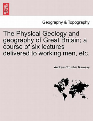 Physical Geology and Geography of Great Britain; A Course of Six Lectures Delivered to Working Men, Etc.