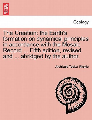 Creation; The Earth's Formation on Dynamical Principles in Accordance with the Mosaic Record ... Fifth Edition, Revised and ... Abridged by the Author