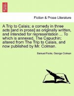 Trip to Calais; A Comedy in Three Acts [And in Prose] as Originally Written, and Intended for Representation ... to Which Is Annexed, the Capuchin; Al