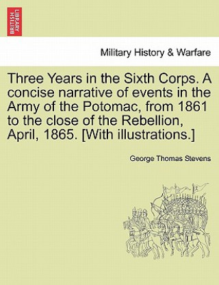 Three Years in the Sixth Corps. a Concise Narrative of Events in the Army of the Potomac, from 1861 to the Close of the Rebellion, April, 1865. [With