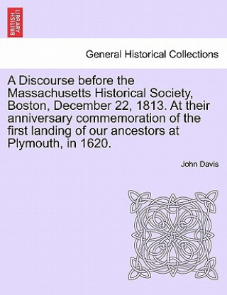 Discourse Before the Massachusetts Historical Society, Boston, December 22, 1813. at Their Anniversary Commemoration of the First Landing of Our Ances