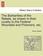Barbarities of the Rebels, as Shewn in Their Cruelty to the Federal Wounded and Prisoners, Etc.