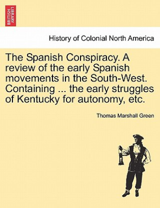 Spanish Conspiracy. a Review of the Early Spanish Movements in the South-West. Containing ... the Early Struggles of Kentucky for Autonomy, Etc.