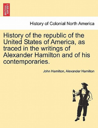 History of the Republic of the United States of America, as Traced in the Writings of Alexander Hamilton and of His Contemporaries.
