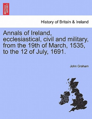 Annals of Ireland, Ecclesiastical, Civil and Military, from the 19th of March, 1535, to the 12 of July, 1691.