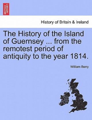 History of the Island of Guernsey ... from the Remotest Period of Antiquity to the Year 1814.