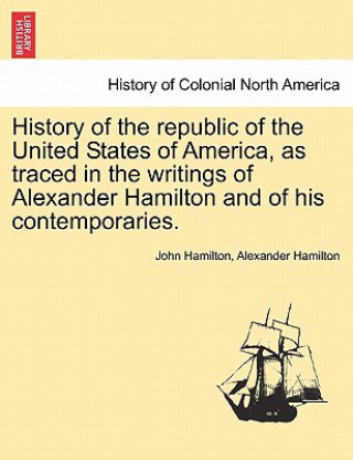 History of the Republic of the United States of America, as Traced in the Writings of Alexander Hamilton and of His Contemporaries.