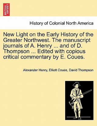 New Light on the Early History of the Greater Northwest. the Manuscript Journals of A. Henry ... and of D. Thompson ... Edited with Copious Critical C