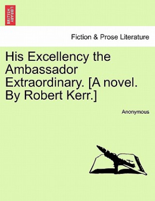 His Excellency the Ambassador Extraordinary. [A Novel. by Robert Kerr.]