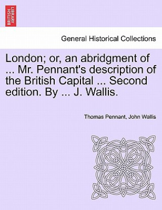 London; Or, an Abridgment of ... Mr. Pennant's Description of the British Capital ... Second Edition. by ... J. Wallis.
