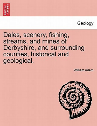 Dales, Scenery, Fishing, Streams, and Mines of Derbyshire, and Surrounding Counties, Historical and Geological.
