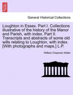 Loughton in Essex. Part I. Collections Illustrative of the History of the Manor and Parish, with Index. Part II. Transcripts and Abstracts of Some Old